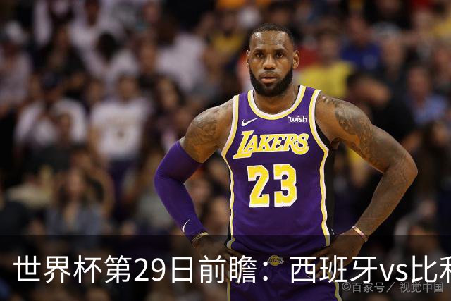 世界杯第29日前瞻：西班牙vs比利时 矛盾之巅的终极对话