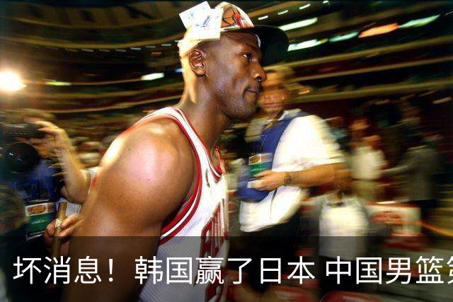 坏消息！韩国赢了日本 中国男篮第二阶段不乐观