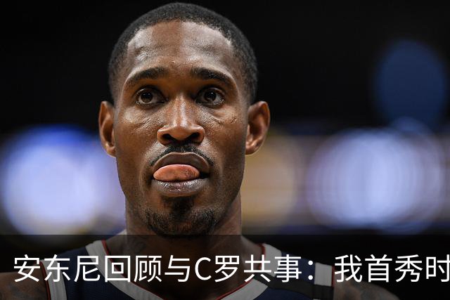 安东尼回顾与C罗共事：我首秀时他叫我放松 他41岁身体像27岁
