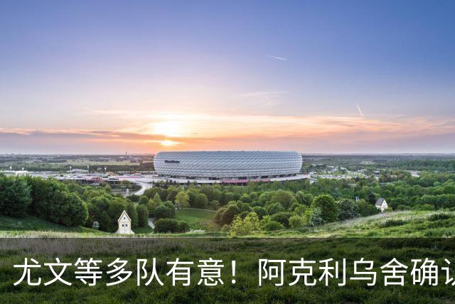 尤文等多队有意！阿克利乌舍确认想转会：但目前先专注于法国队