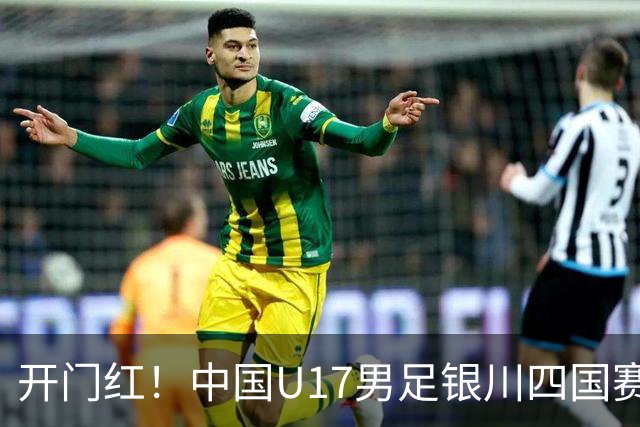 开门红！中国U17男足银川四国赛3:0力克澳大利亚