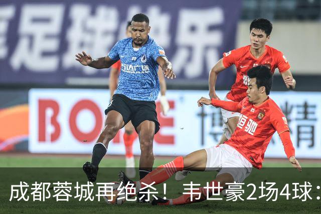成都蓉城再绝杀！韦世豪2场4球：赛后获前英超锋霸特别认可