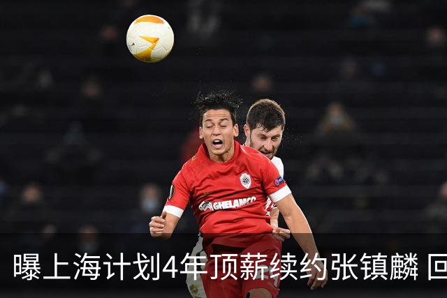 曝上海计划4年顶薪续约张镇麟 回国后将完成签约