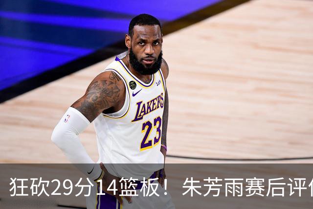 狂砍29分14篮板！朱芳雨赛后评价王哲林，并回应被删微信事件