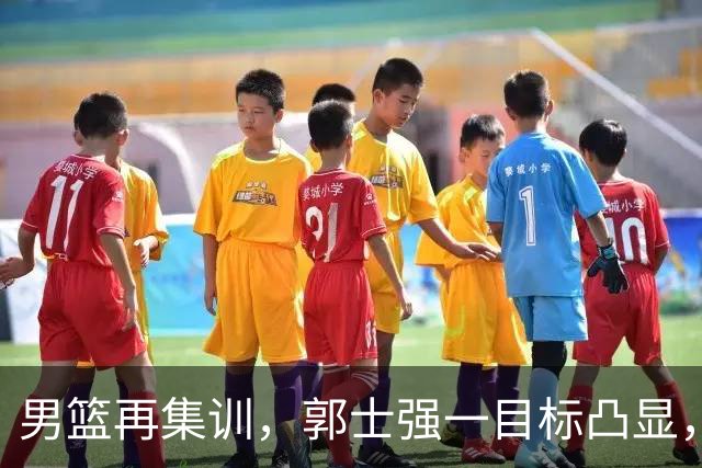 男篮再集训，郭士强一目标凸显，赵睿缺席，年轻球员入选引争议