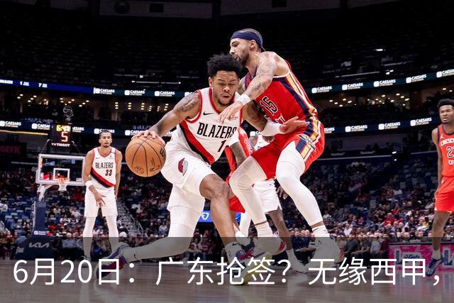 6月20日：广东抢签？无缘西甲，余嘉豪太尴尬，下家3选1，朱芳雨高调官宣表态