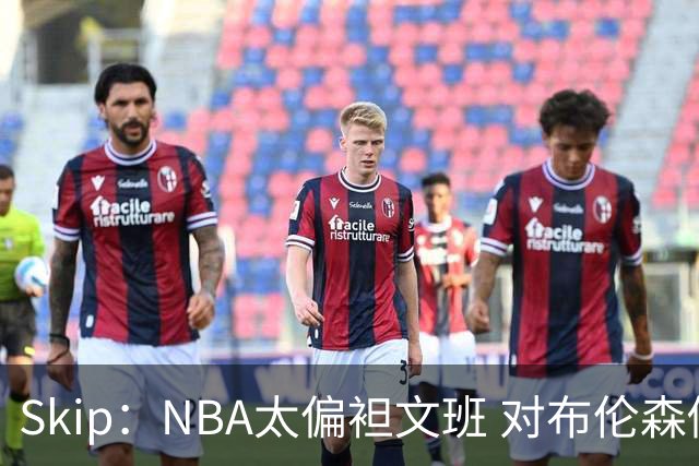 Skip：NBA太偏袒文班 对布伦森做出扎扎垫伦纳德脚的动作却没被吹